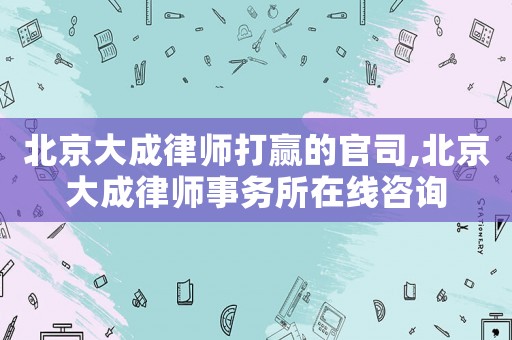 北京大成律師打贏的官司,北京大成律師事務所在線咨詢