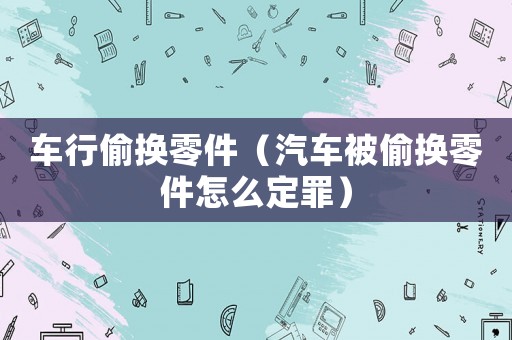 車行偷換零件（汽車被偷換零件怎么定罪）