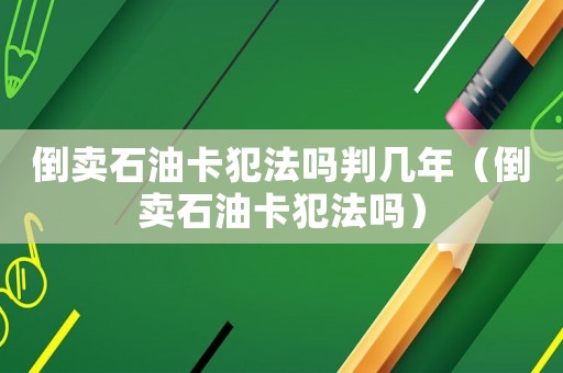 倒賣石油卡犯法嗎判幾年（倒賣石油卡犯法嗎）