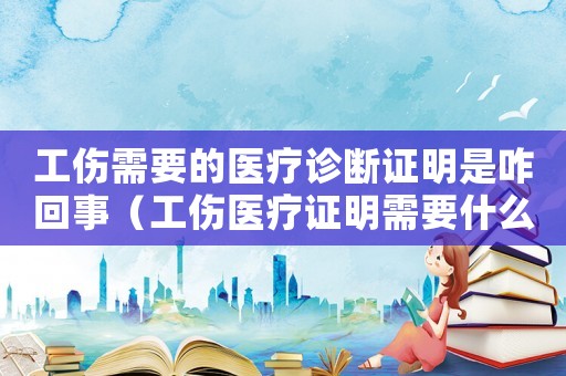 工傷需要的醫療診斷證明是咋回事（工傷醫療證明需要什么）