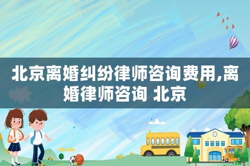 北京離婚糾紛律師咨詢費用,離婚律師咨詢 北京