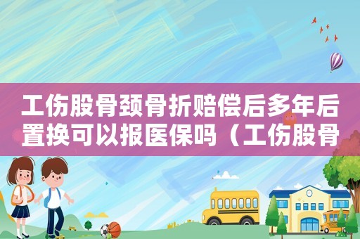 工傷股骨頸骨折賠償后多年后置換可以報醫(yī)保嗎（工傷股骨頸骨折賠償）