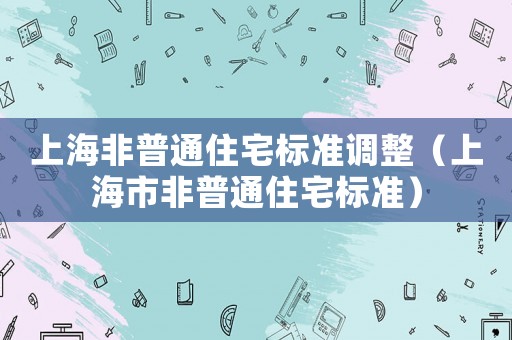 上海非普通住宅標(biāo)準(zhǔn)調(diào)整（上海市非普通住宅標(biāo)準(zhǔn)）