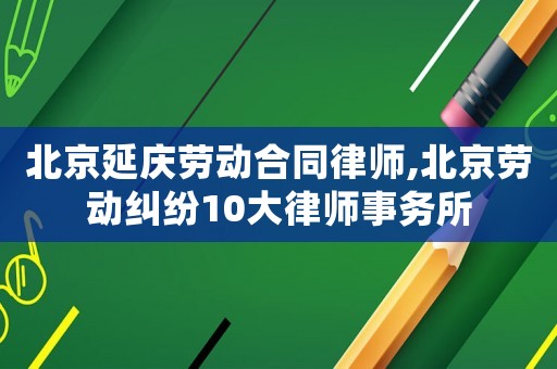 北京延慶勞動合同律師,北京勞動糾紛10大律師事務所