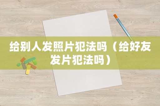 給別人發(fā)照片犯法嗎（給好友發(fā)片犯法嗎）