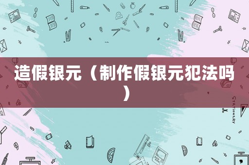 造假銀元（制作假銀元犯法嗎）
