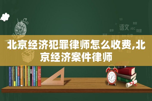 北京經濟犯罪律師怎么收費,北京經濟案件律師