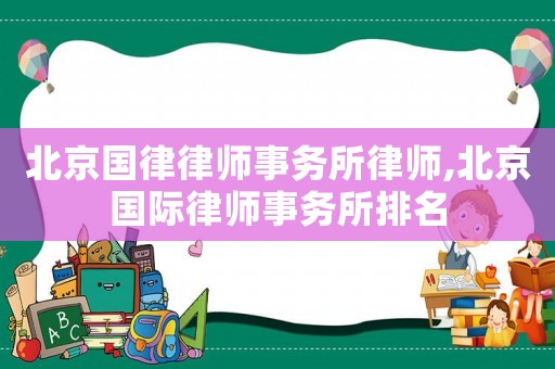 北京國律律師事務所律師,北京國際律師事務所排名