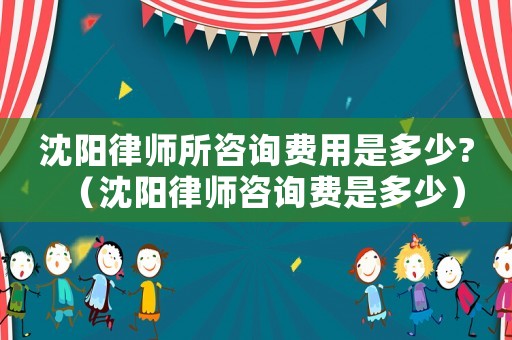 沈陽律師所咨詢費用是多少?（沈陽律師咨詢費是多少）