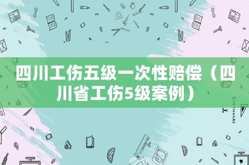 四川工傷五級一次性賠償（四川省工傷5級案例）