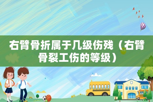 右臂骨折屬于幾級傷殘（右臂骨裂工傷的等級）