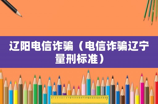 遼陽(yáng)電信詐騙（電信詐騙遼寧量刑標(biāo)準(zhǔn)）