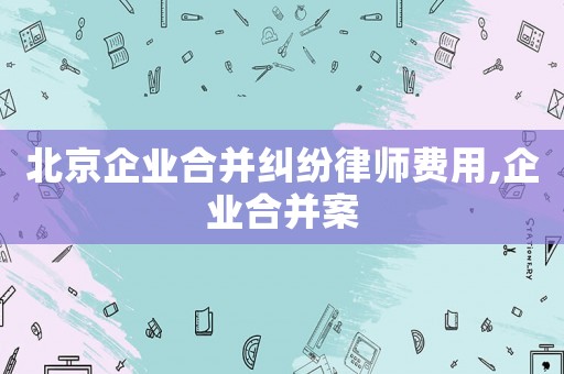 北京企業(yè)合并糾紛律師費用,企業(yè)合并案