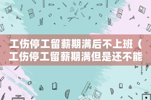 工傷停工留薪期滿后不上班（工傷停工留薪期滿但是還不能工作）