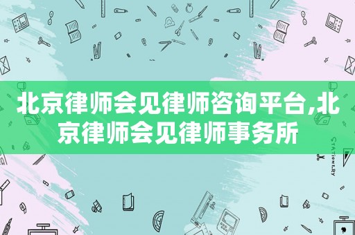 北京律師會見律師咨詢平臺,北京律師會見律師事務所