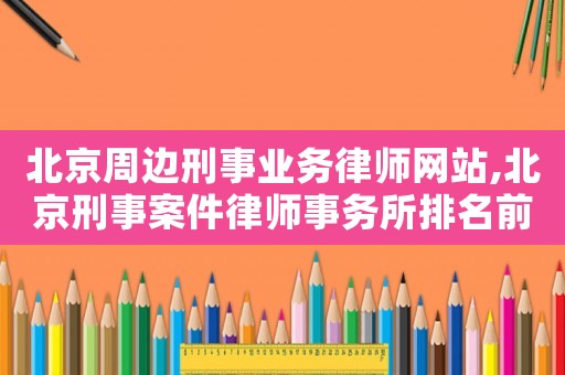 北京周邊刑事業(yè)務(wù)律師網(wǎng)站,北京刑事案件律師事務(wù)所排名前十名