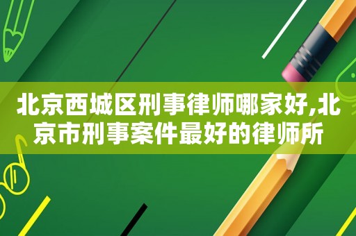 北京西城區刑事律師哪家好,北京市刑事案件最好的律師所