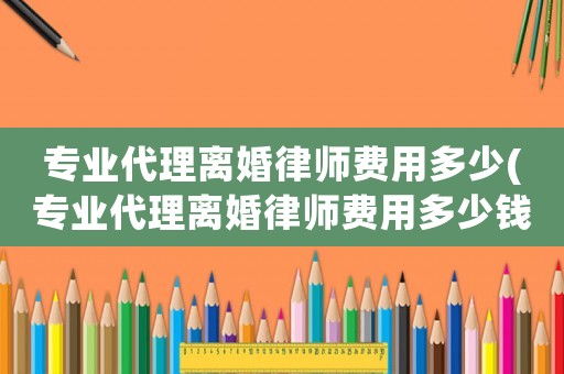 專業代理離婚律師費用多少(專業代理離婚律師費用多少錢)