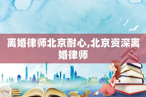 離婚律師北京耐心,北京資深離婚律師