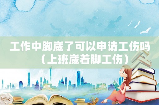 工作中腳崴了可以申請工傷嗎（上班崴著腳工傷）