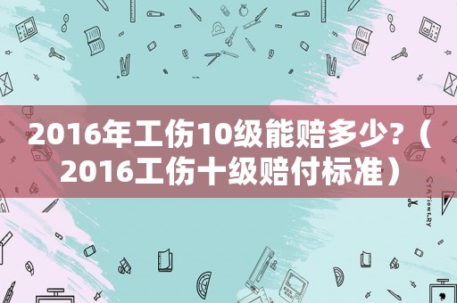 2016年工傷10級(jí)能賠多少?（2016工傷十級(jí)賠付標(biāo)準(zhǔn)）