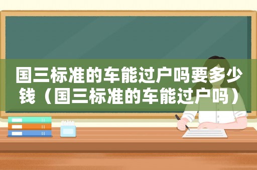 國三標準的車能過戶嗎要多少錢（國三標準的車能過戶嗎）