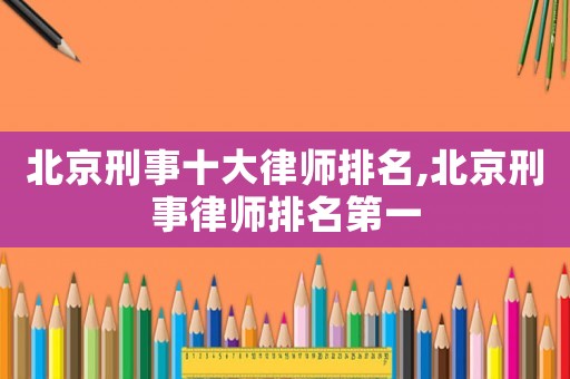 北京刑事十大律師排名,北京刑事律師排名第一