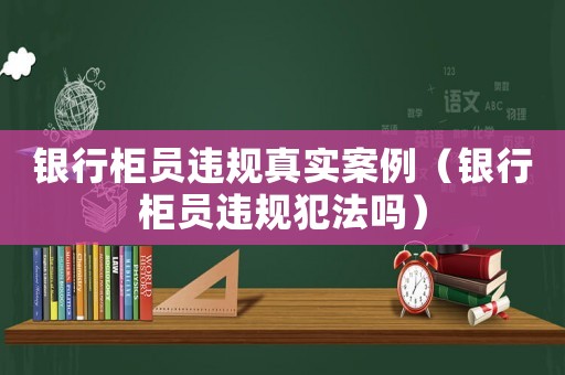 銀行柜員違規真實案例（銀行柜員違規犯法嗎）