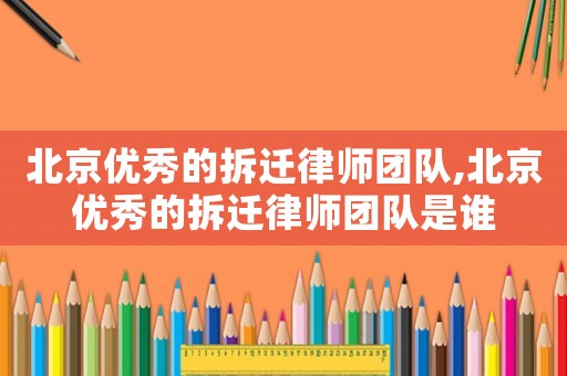 北京優(yōu)秀的拆遷律師團隊,北京優(yōu)秀的拆遷律師團隊是誰
