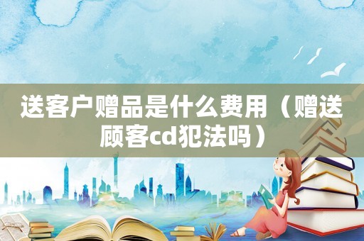 送客戶贈品是什么費用（贈送顧客cd犯法嗎）
