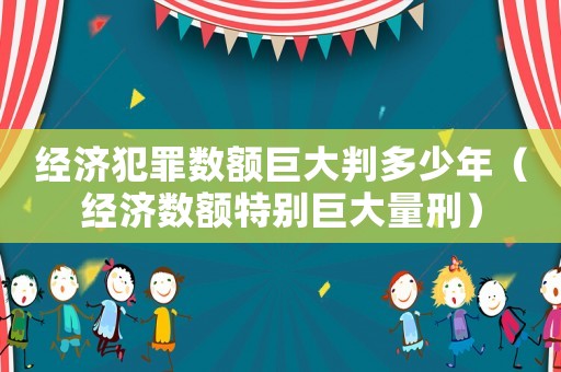 經濟犯罪數額巨大判多少年（經濟數額特別巨大量刑）