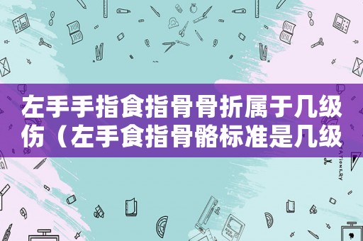 左手手指食指骨骨折屬于幾級傷（左手食指骨骼標準是幾級么）