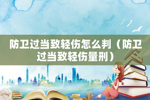 防衛過當致輕傷怎么判（防衛過當致輕傷量刑）