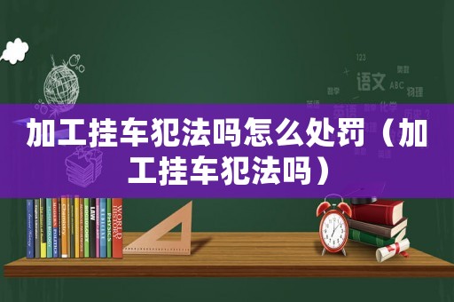 加工掛車犯法嗎怎么處罰（加工掛車犯法嗎）