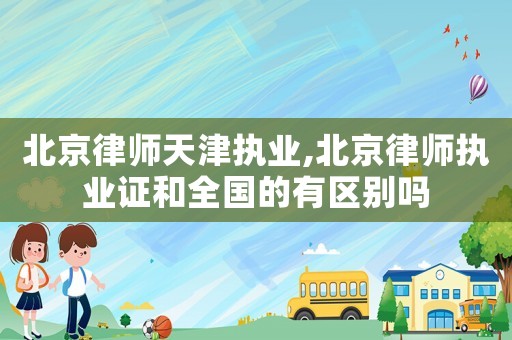 北京律師天津執(zhí)業(yè),北京律師執(zhí)業(yè)證和全國的有區(qū)別嗎