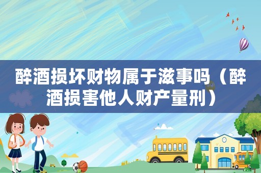 醉酒損壞財物屬于滋事嗎（醉酒損害他人財產量刑）