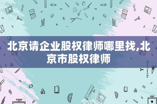 北京請(qǐng)企業(yè)股權(quán)律師哪里找,北京市股權(quán)律師