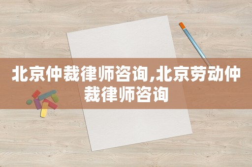北京仲裁律師咨詢,北京勞動仲裁律師咨詢