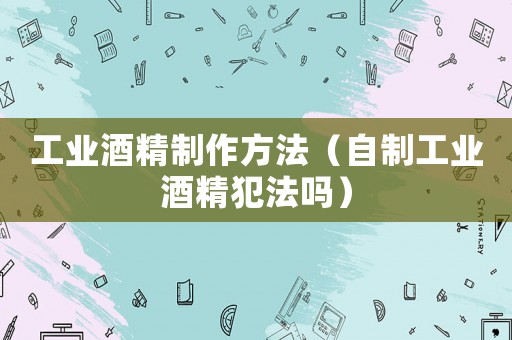 工業酒精制作方法（自制工業酒精犯法嗎）
