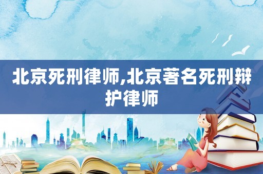 北京死刑律師,北京著名死刑辯護律師