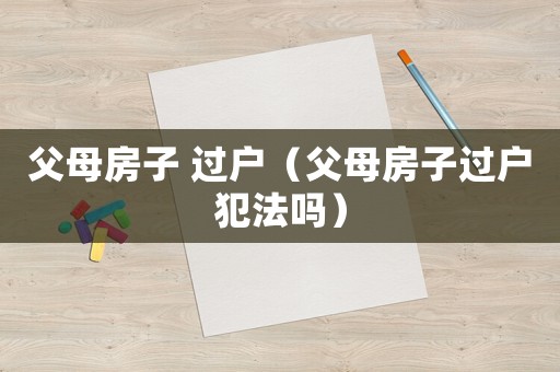 父母房子 過戶（父母房子過戶犯法嗎）
