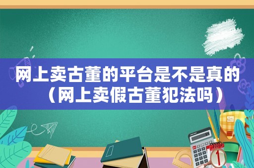 網上賣古董的平臺是不是真的（網上賣假古董犯法嗎）