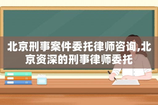 北京刑事案件委托律師咨詢,北京資深的刑事律師委托