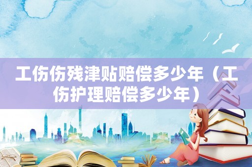 工傷傷殘津貼賠償多少年（工傷護理賠償多少年）