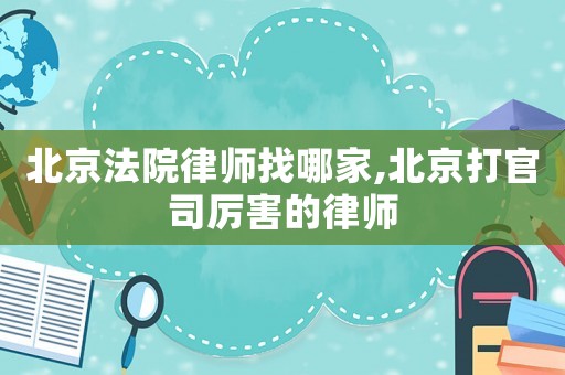 北京法院律師找哪家,北京打官司厲害的律師