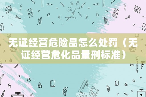 無證經營危險品怎么處罰（無證經營危化品量刑標準）