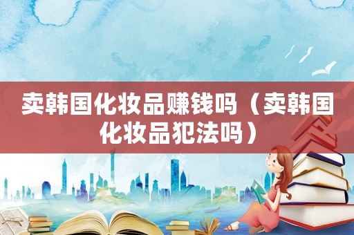 賣韓國化妝品賺錢嗎（賣韓國化妝品犯法嗎）