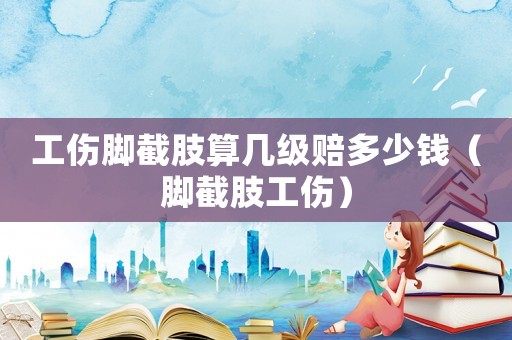 工傷腳截肢算幾級賠多少錢（腳截肢工傷）