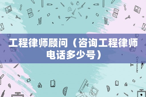 工程律師顧問（咨詢工程律師電話多少號）