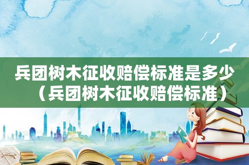 兵團(tuán)樹木征收賠償標(biāo)準(zhǔn)是多少（兵團(tuán)樹木征收賠償標(biāo)準(zhǔn)）